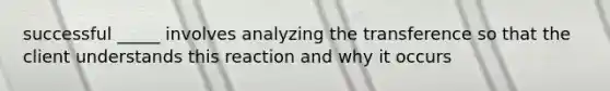 successful _____ involves analyzing the transference so that the client understands this reaction and why it occurs