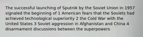 The successful launching of Sputnik by the Soviet Union in 1957 signaled the beginning of 1 American fears that the Soviets had achieved technological superiority 2 the Cold War with the United States 3 Soviet aggression in Afghanistan and China 4 disarmament discussions between the superpowers