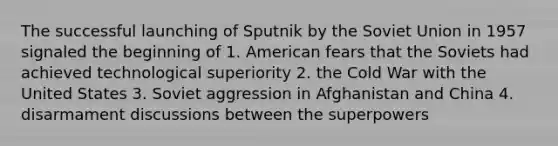 The successful launching of Sputnik by the Soviet Union in 1957 signaled the beginning of 1. American fears that the Soviets had achieved technological superiority 2. the Cold War with the United States 3. Soviet aggression in Afghanistan and China 4. disarmament discussions between the superpowers