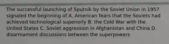 The successful launching of Sputnik by the Soviet Union in 1957 signaled the beginning of A. American fears that the Soviets had achieved technological superiorly B. the Cold War with the United States C. Soviet aggression in Afghanistan and China D. disarmament discussions between the superpowers