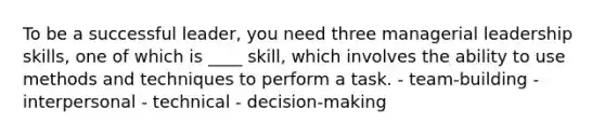 To be a successful leader, you need three managerial leadership skills, one of which is ____ skill, which involves the ability to use methods and techniques to perform a task. - team-building - interpersonal - technical - decision-making