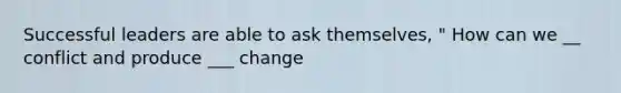 Successful leaders are able to ask themselves, " How can we __ conflict and produce ___ change