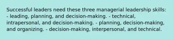 Successful leaders need these three managerial leadership skills: - leading, planning, and decision-making. - technical, intrapersonal, and decision-making. - planning, decision-making, and organizing. - decision-making, interpersonal, and technical.