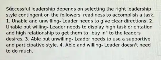 Successful leadership depends on selecting the right leadership style contingent on the followers' readiness to accomplish a task. 1. Unable and unwilling- Leader needs to give clear directions. 2. Unable but willing- Leader needs to display high task orientation and high relationship to get them to "buy in" to the leaders desires. 3. Able but unwilling- Leader needs to use a supportive and participative style. 4. Able and willing- Leader doesn't need to do much.