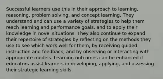 Successful learners use this in their approach to learning, reasoning, problem solving, and concept learning. They understand and can use a variety of strategies to help them reach learning and performance goals, and to apply their knowledge in novel situations. They also continue to expand their repertoire of strategies by reflecting on the methods they use to see which work well for them, by receiving guided instruction and feedback, and by observing or interacting with appropriate models. Learning outcomes can be enhanced if educators assist learners in developing, applying, and assessing their strategic learning skills.