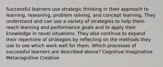 Successful learners use strategic thinking in their approach to learning, reasoning, problem solving, and concept learning. They understand and can use a variety of strategies to help them reach learning and performance goals and to apply their knowledge in novel situations. They also continue to expand their repertoire of strategies by reflecting on the methods they use to see which work well for them. Which processes of successful learners are described above? Cognitive Imaginative Metacognitive Creative