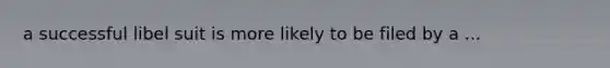 a successful libel suit is more likely to be filed by a ...