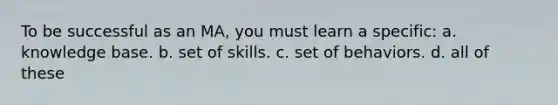 To be successful as an MA, you must learn a specific: a. knowledge base. b. set of skills. c. set of behaviors. d. all of these