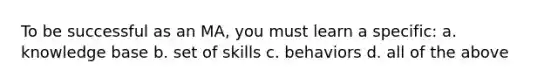 To be successful as an MA, you must learn a specific: a. knowledge base b. set of skills c. behaviors d. all of the above