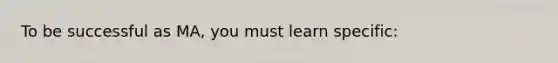 To be successful as MA, you must learn specific: