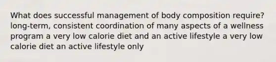 What does successful management of body composition require? long-term, consistent coordination of many aspects of a wellness program a very low calorie diet and an active lifestyle a very low calorie diet an active lifestyle only