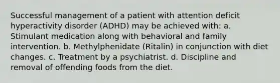 Successful management of a patient with attention deficit hyperactivity disorder (ADHD) may be achieved with: a. Stimulant medication along with behavioral and family intervention. b. Methylphenidate (Ritalin) in conjunction with diet changes. c. Treatment by a psychiatrist. d. Discipline and removal of offending foods from the diet.