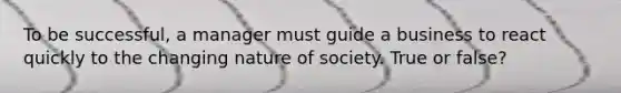 To be successful, a manager must guide a business to react quickly to the changing nature of society. True or false?