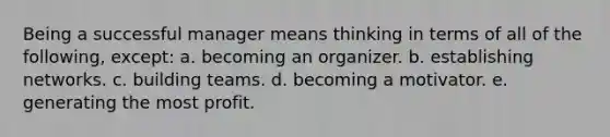 Being a successful manager means thinking in terms of all of the following, except: a. becoming an organizer. b. establishing networks. c. building teams. d. becoming a motivator. e. generating the most profit.