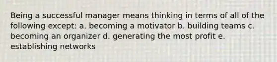 Being a successful manager means thinking in terms of all of the following except: a. becoming a motivator b. building teams c. becoming an organizer d. generating the most profit e. establishing networks