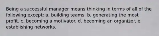 Being a successful manager means thinking in terms of all of the following except: a. building teams. b. generating the most profit. c. becoming a motivator. d. becoming an organizer. e. establishing networks.