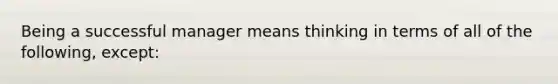 Being a successful manager means thinking in terms of all of the following, except: