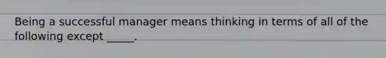 Being a successful manager means thinking in terms of all of the following except _____.