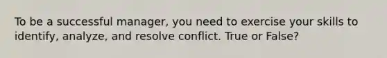 To be a successful manager, you need to exercise your skills to identify, analyze, and resolve conflict. True or False?