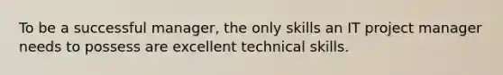 To be a successful manager, the only skills an IT project manager needs to possess are excellent technical skills.