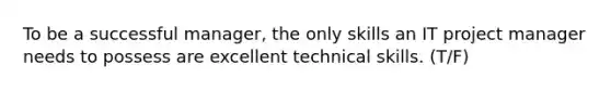 To be a successful manager, the only skills an IT project manager needs to possess are excellent technical skills. (T/F)