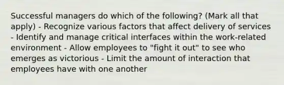 Successful managers do which of the following? (Mark all that apply) - Recognize various factors that affect delivery of services - Identify and manage critical interfaces within the work-related environment - Allow employees to "fight it out" to see who emerges as victorious - Limit the amount of interaction that employees have with one another