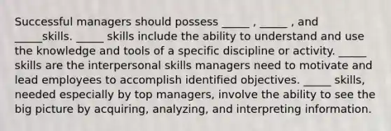 Successful managers should possess _____ , _____ , and _____skills. _____ skills include the ability to understand and use the knowledge and tools of a specific discipline or activity. _____ skills are the interpersonal skills managers need to motivate and lead employees to accomplish identified objectives. _____ skills, needed especially by top managers, involve the ability to see the big picture by acquiring, analyzing, and interpreting information.