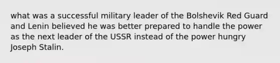 what was a successful military leader of the Bolshevik Red Guard and Lenin believed he was better prepared to handle the power as the next leader of the USSR instead of the power hungry Joseph Stalin.