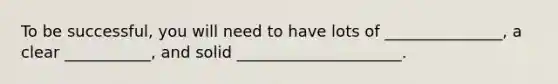 To be successful, you will need to have lots of _______________, a clear ___________, and solid _____________________.