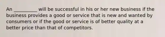 An __________ will be successful in his or her new business if the business provides a good or service that is new and wanted by consumers or if the good or service is of better quality at a better price than that of competitors.