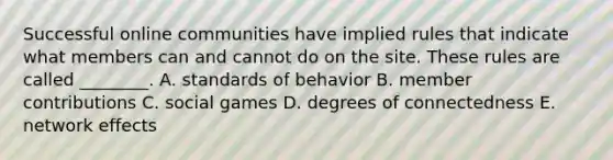 Successful online communities have implied rules that indicate what members can and cannot do on the site. These rules are called​ ________. A. standards of behavior B. member contributions C. social games D. degrees of connectedness E. network effects