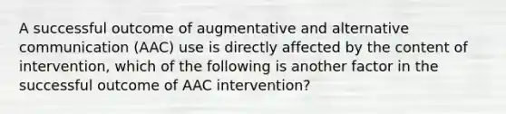 A successful outcome of augmentative and alternative communication (AAC) use is directly affected by the content of intervention, which of the following is another factor in the successful outcome of AAC intervention?