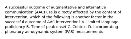 A successful outcome of augmentative and alternative communication (AAC) use is directly affected by the content of intervention, which of the following is another factor in the successful outcome of AAC intervention? A. Limited language proficiency B. Time of peak onset C. Context D. Incorporating phonatory aerodynamic system (PAS) measurements