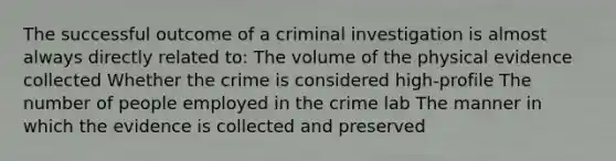 The successful outcome of a criminal investigation is almost always directly related to: The volume of the physical evidence collected Whether the crime is considered high-profile The number of people employed in the crime lab The manner in which the evidence is collected and preserved