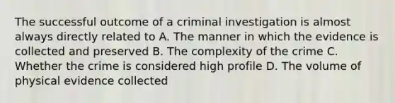 The successful outcome of a criminal investigation is almost always directly related to A. The manner in which the evidence is collected and preserved B. The complexity of the crime C. Whether the crime is considered high profile D. The volume of physical evidence collected