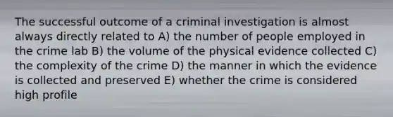 The successful outcome of a criminal investigation is almost always directly related to A) the number of people employed in the crime lab B) the volume of the physical evidence collected C) the complexity of the crime D) the manner in which the evidence is collected and preserved E) whether the crime is considered high profile