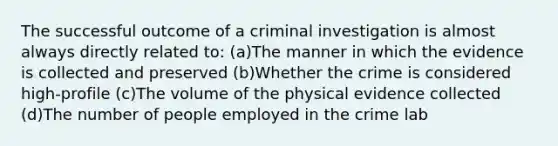 The successful outcome of a criminal investigation is almost always directly related to: (a)The manner in which the evidence is collected and preserved (b)Whether the crime is considered high-profile (c)The volume of the physical evidence collected (d)The number of people employed in the crime lab