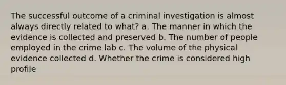 The successful outcome of a criminal investigation is almost always directly related to what? a. The manner in which the evidence is collected and preserved b. The number of people employed in the crime lab c. The volume of the physical evidence collected d. Whether the crime is considered high profile