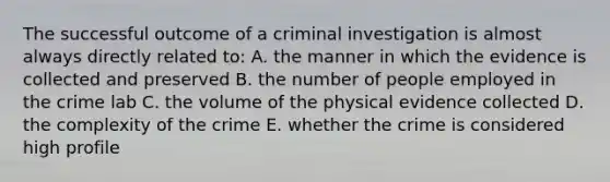 The successful outcome of a criminal investigation is almost always directly related to: A. the manner in which the evidence is collected and preserved B. the number of people employed in the crime lab C. the volume of the physical evidence collected D. the complexity of the crime E. whether the crime is considered high profile