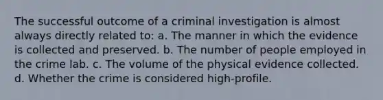 The successful outcome of a criminal investigation is almost always directly related to: a. The manner in which the evidence is collected and preserved. b. The number of people employed in the crime lab. c. The volume of the physical evidence collected. d. Whether the crime is considered high-profile.