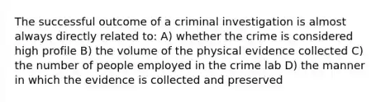 The successful outcome of a criminal investigation is almost always directly related to: A) whether the crime is considered high profile B) the volume of the physical evidence collected C) the number of people employed in the crime lab D) the manner in which the evidence is collected and preserved