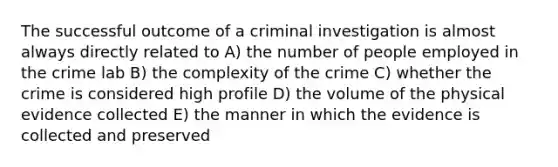 The successful outcome of a criminal investigation is almost always directly related to A) the number of people employed in the crime lab B) the complexity of the crime C) whether the crime is considered high profile D) the volume of the physical evidence collected E) the manner in which the evidence is collected and preserved