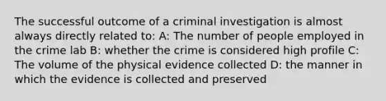 The successful outcome of a criminal investigation is almost always directly related to: A: The number of people employed in the crime lab B: whether the crime is considered high profile C: The volume of the physical evidence collected D: the manner in which the evidence is collected and preserved