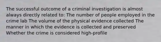 The successful outcome of a criminal investigation is almost always directly related to: The number of people employed in the crime lab The volume of the physical evidence collected The manner in which the evidence is collected and preserved Whether the crime is considered high-profile