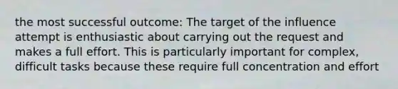 the most successful outcome: The target of the influence attempt is enthusiastic about carrying out the request and makes a full effort. This is particularly important for complex, difficult tasks because these require full concentration and effort