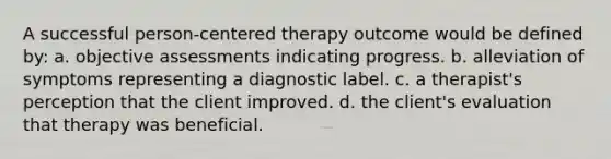 A successful person-centered therapy outcome would be defined by: a. objective assessments indicating progress. b. alleviation of symptoms representing a diagnostic label. c. a therapist's perception that the client improved. d. the client's evaluation that therapy was beneficial.