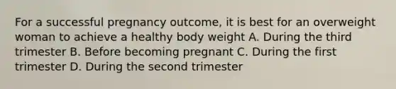 For a successful pregnancy outcome, it is best for an overweight woman to achieve a healthy body weight A. During the third trimester B. Before becoming pregnant C. During the first trimester D. During the second trimester