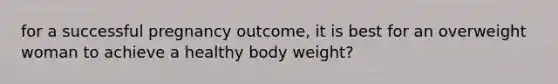 for a successful pregnancy outcome, it is best for an overweight woman to achieve a healthy body weight?