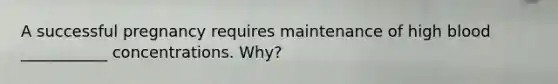 A successful pregnancy requires maintenance of high blood ___________ concentrations. Why?