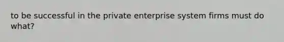 to be successful in the private enterprise system firms must do what?